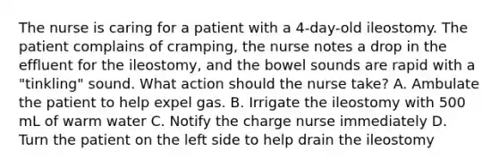 The nurse is caring for a patient with a 4-day-old ileostomy. The patient complains of cramping, the nurse notes a drop in the effluent for the ileostomy, and the bowel sounds are rapid with a "tinkling" sound. What action should the nurse take? A. Ambulate the patient to help expel gas. B. Irrigate the ileostomy with 500 mL of warm water C. Notify the charge nurse immediately D. Turn the patient on the left side to help drain the ileostomy