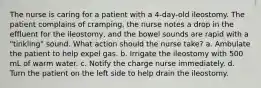 The nurse is caring for a patient with a 4-day-old ileostomy. The patient complains of cramping, the nurse notes a drop in the effluent for the ileostomy, and the bowel sounds are rapid with a "tinkling" sound. What action should the nurse take? a. Ambulate the patient to help expel gas. b. Irrigate the ileostomy with 500 mL of warm water. c. Notify the charge nurse immediately. d. Turn the patient on the left side to help drain the ileostomy.