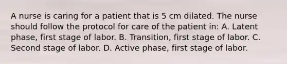 A nurse is caring for a patient that is 5 cm dilated. The nurse should follow the protocol for care of the patient in: A. Latent phase, first stage of labor. B. Transition, first stage of labor. C. Second stage of labor. D. Active phase, first stage of labor.