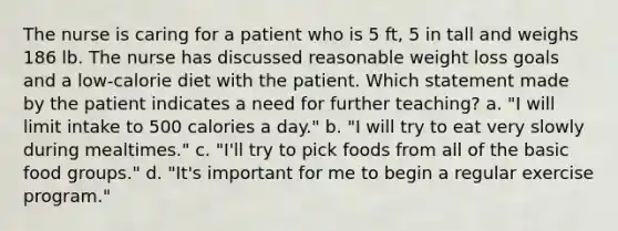 The nurse is caring for a patient who is 5 ft, 5 in tall and weighs 186 lb. The nurse has discussed reasonable weight loss goals and a low-calorie diet with the patient. Which statement made by the patient indicates a need for further teaching? a. "I will limit intake to 500 calories a day." b. "I will try to eat very slowly during mealtimes." c. "I'll try to pick foods from all of the basic food groups." d. "It's important for me to begin a regular exercise program."