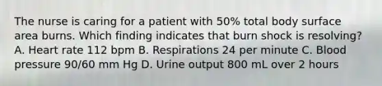 The nurse is caring for a patient with 50% total body surface area burns. Which finding indicates that burn shock is resolving? A. Heart rate 112 bpm B. Respirations 24 per minute C. Blood pressure 90/60 mm Hg D. Urine output 800 mL over 2 hours