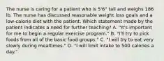 The nurse is caring for a patient who is 5'6" tall and weighs 186 lb. The nurse has discussed reasonable weight loss goals and a low-calorie diet with the patient. Which statement made by the patient indicates a need for further teaching? A. "It's important for me to begin a regular exercise program." B. "I'll try to pick foods from all of the basic food groups." C. "I will try to eat very slowly during mealtimes." D. "I will limit intake to 500 calories a day."