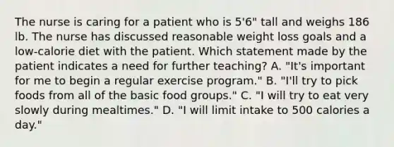 The nurse is caring for a patient who is 5'6" tall and weighs 186 lb. The nurse has discussed reasonable weight loss goals and a low-calorie diet with the patient. Which statement made by the patient indicates a need for further teaching? A. "It's important for me to begin a regular exercise program." B. "I'll try to pick foods from all of the basic food groups." C. "I will try to eat very slowly during mealtimes." D. "I will limit intake to 500 calories a day."