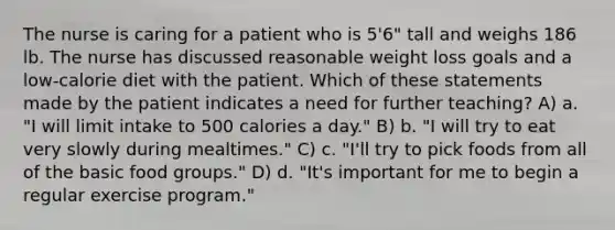 The nurse is caring for a patient who is 5'6" tall and weighs 186 lb. The nurse has discussed reasonable weight loss goals and a low-calorie diet with the patient. Which of these statements made by the patient indicates a need for further teaching? A) a. "I will limit intake to 500 calories a day." B) b. "I will try to eat very slowly during mealtimes." C) c. "I'll try to pick foods from all of the basic food groups." D) d. "It's important for me to begin a regular exercise program."