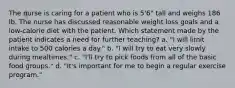 The nurse is caring for a patient who is 5'6" tall and weighs 186 lb. The nurse has discussed reasonable weight loss goals and a low-calorie diet with the patient. Which statement made by the patient indicates a need for further teaching? a. "I will limit intake to 500 calories a day." b. "I will try to eat very slowly during mealtimes." c. "I'll try to pick foods from all of the basic food groups." d. "It's important for me to begin a regular exercise program."