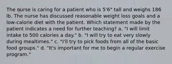 The nurse is caring for a patient who is 5'6" tall and weighs 186 lb. The nurse has discussed reasonable weight loss goals and a low-calorie diet with the patient. Which statement made by the patient indicates a need for further teaching? a. "I will limit intake to 500 calories a day." b. "I will try to eat very slowly during mealtimes." c. "I'll try to pick foods from all of the basic food groups." d. "It's important for me to begin a regular exercise program."