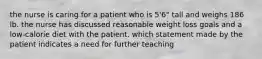 the nurse is caring for a patient who is 5'6" tall and weighs 186 lb. the nurse has discussed reasonable weight loss goals and a low-calorie diet with the patient. which statement made by the patient indicates a need for further teaching