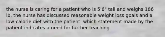 the nurse is caring for a patient who is 5'6" tall and weighs 186 lb. the nurse has discussed reasonable weight loss goals and a low-calorie diet with the patient. which statement made by the patient indicates a need for further teaching