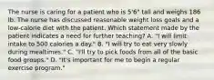 The nurse is caring for a patient who is 5'6" tall and weighs 186 lb. The nurse has discussed reasonable weight loss goals and a low-calorie diet with the patient. Which statement made by the patient indicates a need for further teaching? A. "I will limit intake to 500 calories a day." B. "I will try to eat very slowly during mealtimes." C. "I'll try to pick foods from all of the basic food groups." D. "It's important for me to begin a regular exercise program."