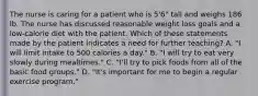 The nurse is caring for a patient who is 5'6" tall and weighs 186 lb. The nurse has discussed reasonable weight loss goals and a low-calorie diet with the patient. Which of these statements made by the patient indicates a need for further teaching? A. "I will limit intake to 500 calories a day." B. "I will try to eat very slowly during mealtimes." C. "I'll try to pick foods from all of the basic food groups." D. "It's important for me to begin a regular exercise program."