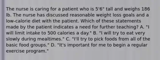 The nurse is caring for a patient who is 5'6" tall and weighs 186 lb. The nurse has discussed reasonable weight loss goals and a low-calorie diet with the patient. Which of these statements made by the patient indicates a need for further teaching? A. "I will limit intake to 500 calories a day." B. "I will try to eat very slowly during mealtimes." C. "I'll try to pick foods from all of the basic food groups." D. "It's important for me to begin a regular exercise program."