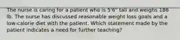 The nurse is caring for a patient who is 5'6" tall and weighs 186 lb. The nurse has discussed reasonable weight loss goals and a low-calorie diet with the patient. Which statement made by the patient indicates a need for further teaching?