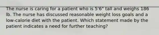 The nurse is caring for a patient who is 5'6" tall and weighs 186 lb. The nurse has discussed reasonable weight loss goals and a low-calorie diet with the patient. Which statement made by the patient indicates a need for further teaching?