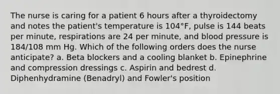 The nurse is caring for a patient 6 hours after a thyroidectomy and notes the patient's temperature is 104°F, pulse is 144 beats per minute, respirations are 24 per minute, and blood pressure is 184/108 mm Hg. Which of the following orders does the nurse anticipate? a. Beta blockers and a cooling blanket b. Epinephrine and compression dressings c. Aspirin and bedrest d. Diphenhydramine (Benadryl) and Fowler's position