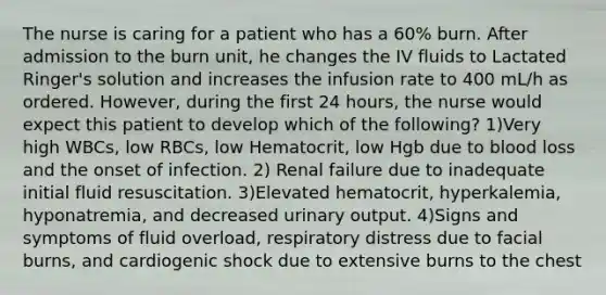 The nurse is caring for a patient who has a 60% burn. After admission to the burn unit, he changes the IV fluids to Lactated Ringer's solution and increases the infusion rate to 400 mL/h as ordered. However, during the first 24 hours, the nurse would expect this patient to develop which of the following? 1)Very high WBCs, low RBCs, low Hematocrit, low Hgb due to blood loss and the onset of infection. 2) Renal failure due to inadequate initial fluid resuscitation. 3)Elevated hematocrit, hyperkalemia, hyponatremia, and decreased urinary output. 4)Signs and symptoms of fluid overload, respiratory distress due to facial burns, and cardiogenic shock due to extensive burns to the chest