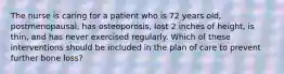 The nurse is caring for a patient who is 72 years old, postmenopausal, has osteoporosis, lost 2 inches of height, is thin, and has never exercised regularly. Which of these interventions should be included in the plan of care to prevent further bone loss?