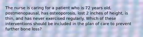 The nurse is caring for a patient who is 72 years old, postmenopausal, has osteoporosis, lost 2 inches of height, is thin, and has never exercised regularly. Which of these interventions should be included in the plan of care to prevent further bone loss?