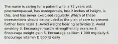 The nurse is caring for a patient who is 72 years old, postmenopausal, has osteoporosis, lost 2 inches of height, is this, and has never exercised regularly. Which of these interventions should be included in the plan of care to prevent further bone loss? 1. Avoid weight bearing activities 2. Avoid smoking 3. Encourage muscle strengthening exercise 4. Encourage weight gain 5. Encourage calcium 1,000 mg daily 6. Encourage vitamin D 800 IU daily