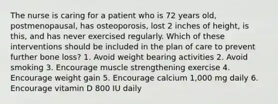 The nurse is caring for a patient who is 72 years old, postmenopausal, has osteoporosis, lost 2 inches of height, is this, and has never exercised regularly. Which of these interventions should be included in the plan of care to prevent further bone loss? 1. Avoid weight bearing activities 2. Avoid smoking 3. Encourage muscle strengthening exercise 4. Encourage weight gain 5. Encourage calcium 1,000 mg daily 6. Encourage vitamin D 800 IU daily