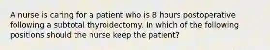 A nurse is caring for a patient who is 8 hours postoperative following a subtotal thyroidectomy. In which of the following positions should the nurse keep the patient?