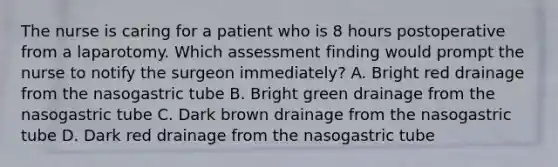 The nurse is caring for a patient who is 8 hours postoperative from a laparotomy. Which assessment finding would prompt the nurse to notify the surgeon immediately? A. Bright red drainage from the nasogastric tube B. Bright green drainage from the nasogastric tube C. Dark brown drainage from the nasogastric tube D. Dark red drainage from the nasogastric tube