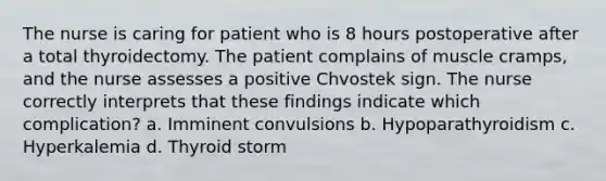 The nurse is caring for patient who is 8 hours postoperative after a total thyroidectomy. The patient complains of muscle cramps, and the nurse assesses a positive Chvostek sign. The nurse correctly interprets that these findings indicate which complication? a. Imminent convulsions b. Hypoparathyroidism c. Hyperkalemia d. Thyroid storm