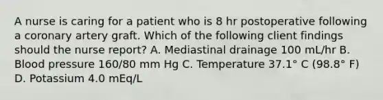 A nurse is caring for a patient who is 8 hr postoperative following a coronary artery graft. Which of the following client findings should the nurse report? A. Mediastinal drainage 100 mL/hr B. Blood pressure 160/80 mm Hg C. Temperature 37.1° C (98.8° F) D. Potassium 4.0 mEq/L