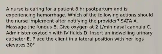 A nurse is caring for a patient 8 hr psotpartum and is experiencing hemorrhage. Which of the following actions should the nurse implement after notifying the provider? SATA A. Massage the fundus B. Give oxygen at 2 L/min nasal cannula C. Administer oxytocin with IV fluids D. Insert an indwelling urinary catheter E. Place the client in a lateral position with her legs elevates 30°