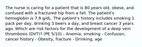 The nurse is caring for a patient that is 80 years old, obese, and confused with a fractured hip from a fall. The patient's hemoglobin is 7.9 g/dL. The patient's history includes smoking 1 pack per day, drinking 3 beers a day, and breast cancer 3 years ago. Which are risk factors for the development of a deep vein thrombosis (DVT)? (PE 5/10) - Anemia, smoking - Confusion, cancer history - Obesity, fracture - Drinking, age