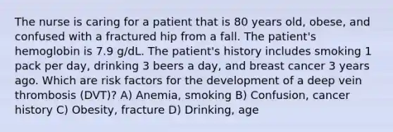 The nurse is caring for a patient that is 80 years old, obese, and confused with a fractured hip from a fall. The patient's hemoglobin is 7.9 g/dL. The patient's history includes smoking 1 pack per day, drinking 3 beers a day, and breast cancer 3 years ago. Which are risk factors for the development of a deep vein thrombosis (DVT)? A) Anemia, smoking B) Confusion, cancer history C) Obesity, fracture D) Drinking, age