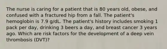 The nurse is caring for a patient that is 80 years old, obese, and confused with a fractured hip from a fall. The patient's hemoglobin is 7.9 g/dL. The patient's history includes smoking 1 pack per day, drinking 3 beers a day, and breast cancer 3 years ago. Which are risk factors for the development of a deep vein thrombosis (DVT)?