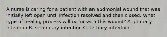 A nurse is caring for a patient with an abdmonial wound that was initially left open until infection resolved and then closed. What type of healing process will occur with this wound? A. primary intention B. secondary intention C. tertiary intention