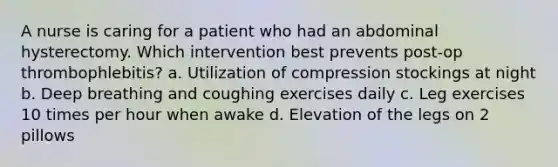 A nurse is caring for a patient who had an abdominal hysterectomy. Which intervention best prevents post-op thrombophlebitis? a. Utilization of compression stockings at night b. Deep breathing and coughing exercises daily c. Leg exercises 10 times per hour when awake d. Elevation of the legs on 2 pillows