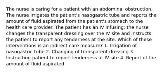 The nurse is caring for a patient with an abdominal obstruction. The nurse irrigates the patient's nasogastric tube and reports the amount of fluid aspirated from the patient's stomach to the health care provider. The patient has an IV infusing; the nurse changes the transparent dressing over the IV site and instructs the patient to report any tenderness at the site. Which of these interventions is an indirect care measure? 1. Irrigation of nasogastric tube 2. Changing of transparent dressing 3. Instructing patient to report tenderness at IV site 4. Report of the amount of fluid aspirated