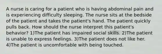 A nurse is caring for a patient who is having abdominal pain and is experiencing difficulty sleeping. The nurse sits at the bedside of the patient and takes the patient's hand. The patient quickly pulls back. How should the nurse interpret this patient's behavior? 1)The patient has impaired social skills. 2)The patient is unable to express feelings. 3)The patient does not like her. 4)The patient is uncomfortable with being touched.