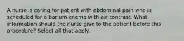 A nurse is caring for patient with abdominal pain who is scheduled for a barium enema with air contrast. What information should the nurse give to the patient before this procedure? Select all that apply.