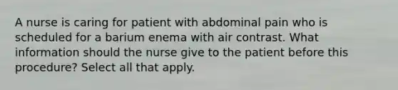 A nurse is caring for patient with abdominal pain who is scheduled for a barium enema with air contrast. What information should the nurse give to the patient before this procedure? Select all that apply.