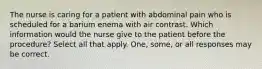 The nurse is caring for a patient with abdominal pain who is scheduled for a barium enema with air contrast. Which information would the nurse give to the patient before the procedure? Select all that apply. One, some, or all responses may be correct.