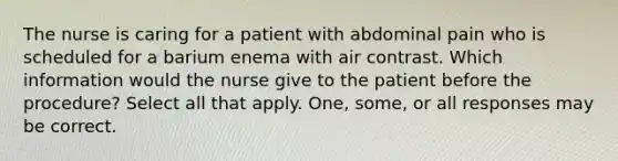 The nurse is caring for a patient with abdominal pain who is scheduled for a barium enema with air contrast. Which information would the nurse give to the patient before the procedure? Select all that apply. One, some, or all responses may be correct.