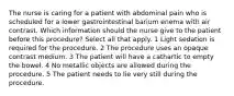 The nurse is caring for a patient with abdominal pain who is scheduled for a lower gastrointestinal barium enema with air contrast. Which information should the nurse give to the patient before this procedure? Select all that apply. 1 Light sedation is required for the procedure. 2 The procedure uses an opaque contrast medium. 3 The patient will have a cathartic to empty the bowel. 4 No metallic objects are allowed during the procedure. 5 The patient needs to lie very still during the procedure.