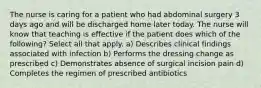 The nurse is caring for a patient who had abdominal surgery 3 days ago and will be discharged home later today. The nurse will know that teaching is effective if the patient does which of the following? Select all that apply. a) Describes clinical findings associated with infection b) Performs the dressing change as prescribed c) Demonstrates absence of surgical incision pain d) Completes the regimen of prescribed antibiotics