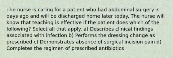 The nurse is caring for a patient who had abdominal surgery 3 days ago and will be discharged home later today. The nurse will know that teaching is effective if the patient does which of the following? Select all that apply. a) Describes clinical findings associated with infection b) Performs the dressing change as prescribed c) Demonstrates absence of surgical incision pain d) Completes the regimen of prescribed antibiotics