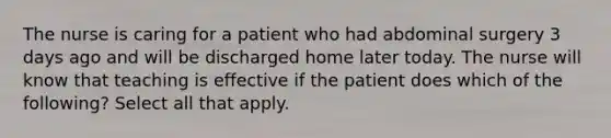 The nurse is caring for a patient who had abdominal surgery 3 days ago and will be discharged home later today. The nurse will know that teaching is effective if the patient does which of the following? Select all that apply.