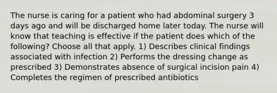 The nurse is caring for a patient who had abdominal surgery 3 days ago and will be discharged home later today. The nurse will know that teaching is effective if the patient does which of the following? Choose all that apply. 1) Describes clinical findings associated with infection 2) Performs the dressing change as prescribed 3) Demonstrates absence of surgical incision pain 4) Completes the regimen of prescribed antibiotics