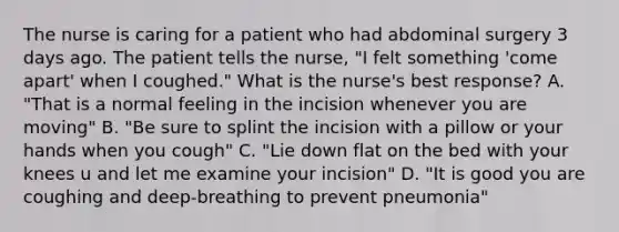 The nurse is caring for a patient who had abdominal surgery 3 days ago. The patient tells the nurse, "I felt something 'come apart' when I coughed." What is the nurse's best response? A. "That is a normal feeling in the incision whenever you are moving" B. "Be sure to splint the incision with a pillow or your hands when you cough" C. "Lie down flat on the bed with your knees u and let me examine your incision" D. "It is good you are coughing and deep-breathing to prevent pneumonia"