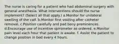 The nurse is caring for a patient who had abdominal surgery with general anesthesia. What interventions should the nurse implement? (Select all that apply.) a.Monitor for unilateral swelling of the calf. b.Monitor first voiding after catheter removal. c.Position carefully and pad bony prominences. d.Encourage use of incentive spirometer as ordered. e.Monitor pain level each hour that patient is awake. f. Assist the patient to change position in bed every 4 hours.