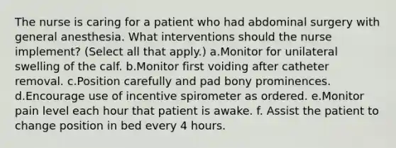 The nurse is caring for a patient who had abdominal surgery with general anesthesia. What interventions should the nurse implement? (Select all that apply.) a.Monitor for unilateral swelling of the calf. b.Monitor first voiding after catheter removal. c.Position carefully and pad bony prominences. d.Encourage use of incentive spirometer as ordered. e.Monitor pain level each hour that patient is awake. f. Assist the patient to change position in bed every 4 hours.