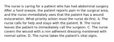 The nurse is caring for a patient who has had abdominal surgery. After a hard sneeze, the patient reports pain in the surgical area, and the nurse immediately sees that the patient has a wound evisceration. What priority action must the nurse do first. A. The nurse calls for help and stays with the patient. B. The nurse leaves the patient to immediately call the surgeon. C. The nurse covers the wound with a non adherent dressing moistened with normal saline. D. The nurse takes the patient's vital signs.