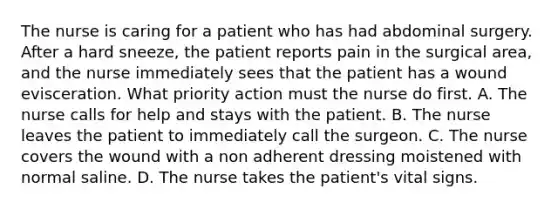 The nurse is caring for a patient who has had abdominal surgery. After a hard sneeze, the patient reports pain in the surgical area, and the nurse immediately sees that the patient has a wound evisceration. What priority action must the nurse do first. A. The nurse calls for help and stays with the patient. B. The nurse leaves the patient to immediately call the surgeon. C. The nurse covers the wound with a non adherent dressing moistened with normal saline. D. The nurse takes the patient's vital signs.