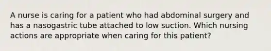 A nurse is caring for a patient who had abdominal surgery and has a nasogastric tube attached to low suction. Which nursing actions are appropriate when caring for this patient?